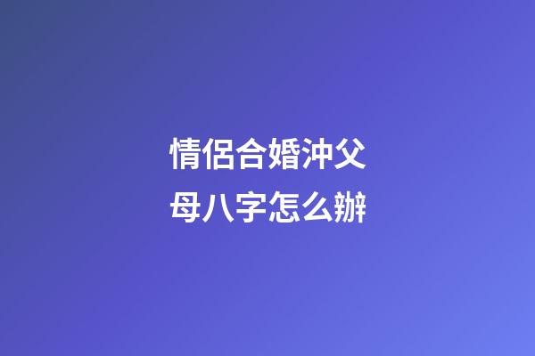 情侶合婚沖父母八字怎么辦