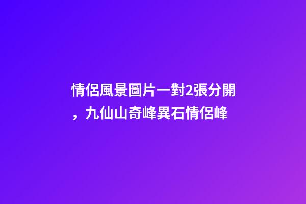 情侶風景圖片一對2張分開，九仙山奇峰異石情侶峰-第1張-觀點-玄機派