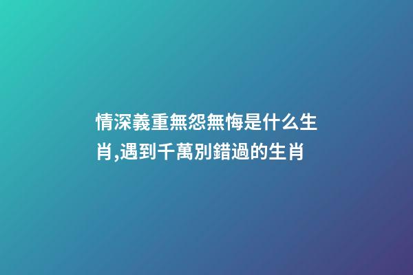 情深義重無怨無悔是什么生肖,遇到千萬別錯過的生肖-第1張-觀點-玄機派