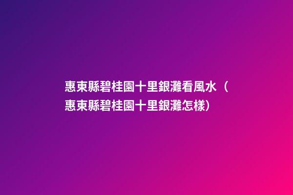 惠東縣碧桂園十里銀灘看風水（惠東縣碧桂園十里銀灘怎樣?）