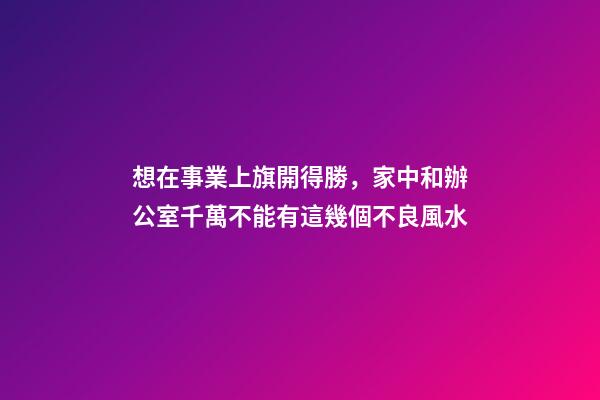 想在事業上旗開得勝，家中和辦公室千萬不能有這幾個不良風水