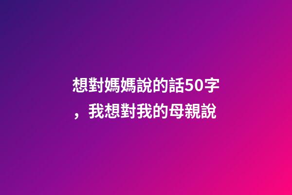 想對媽媽說的話50字，我想對我的母親說