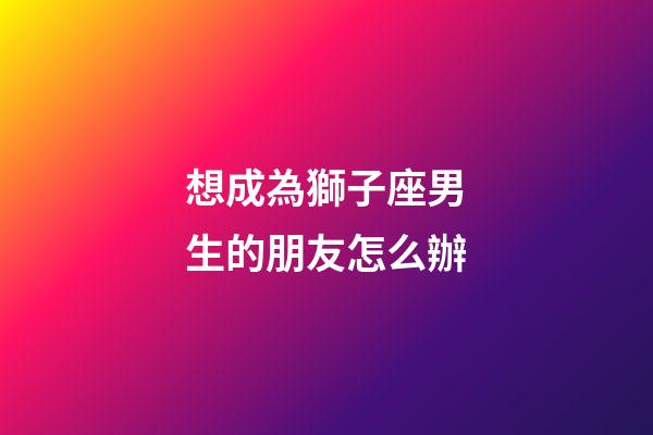 想成為獅子座男生的朋友怎么辦-第1張-星座運勢-玄機派