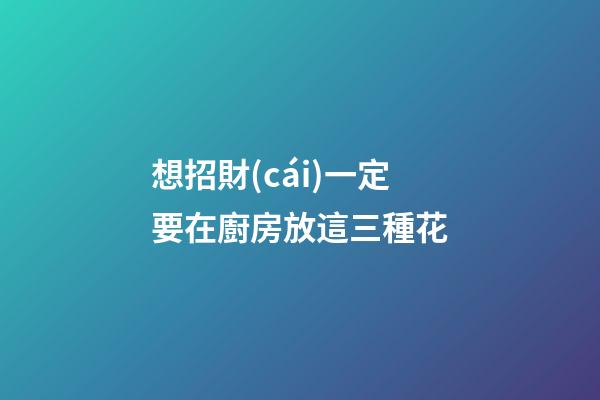 想招財(cái)一定要在廚房放這三種花
