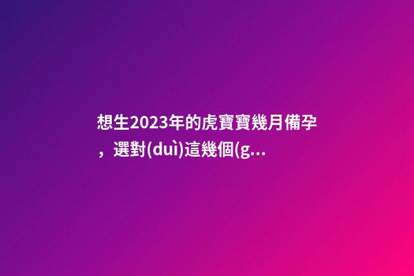 想生2023年的虎寶寶幾月備孕，選對(duì)這幾個(gè)月就好了