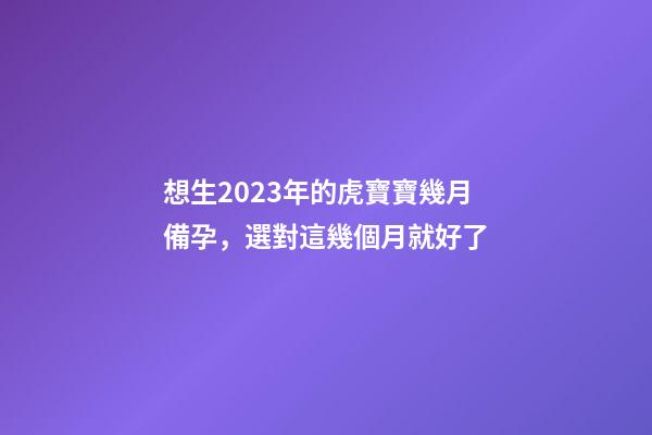 想生2023年的虎寶寶幾月備孕，選對這幾個月就好了