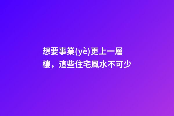 想要事業(yè)更上一層樓，這些住宅風水不可少