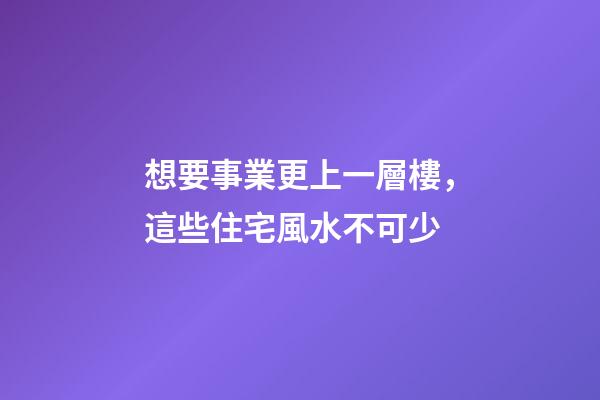 想要事業更上一層樓，這些住宅風水不可少