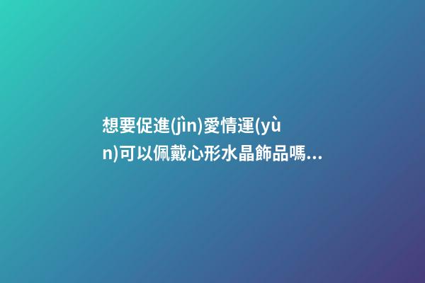 想要促進(jìn)愛情運(yùn)可以佩戴心形水晶飾品嗎？