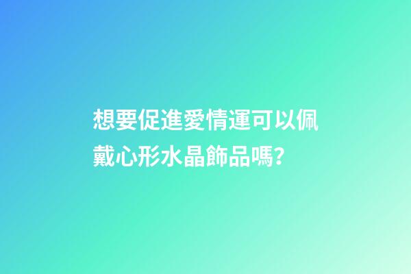 想要促進愛情運可以佩戴心形水晶飾品嗎？