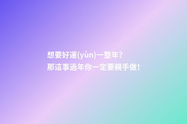 想要好運(yùn)一整年？那這事過年你一定要親手做！