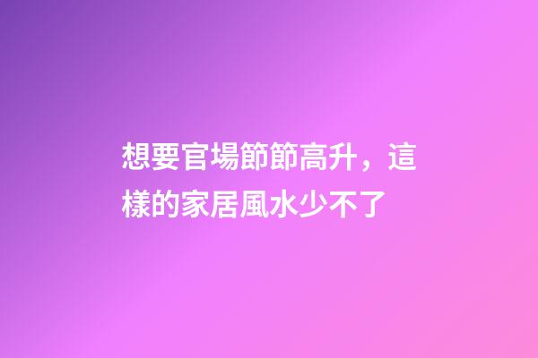 想要官場節節高升，這樣的家居風水少不了