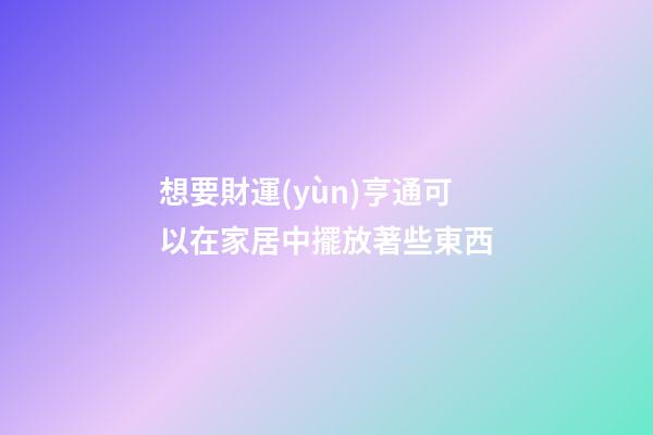 想要財運(yùn)亨通可以在家居中擺放著些東西