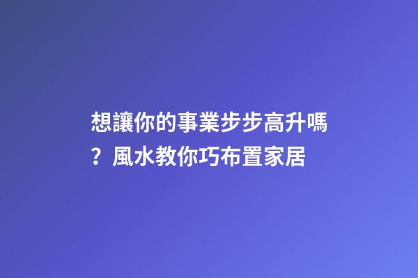 想讓你的事業步步高升嗎？風水教你巧布置家居