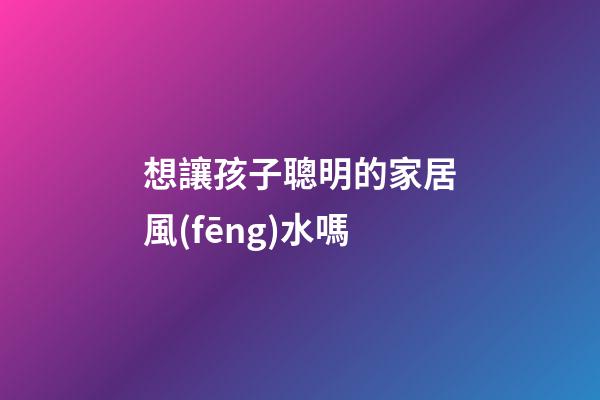 想讓孩子聰明的家居風(fēng)水嗎