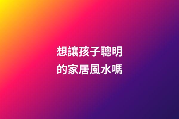 想讓孩子聰明的家居風水嗎