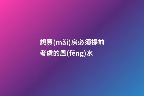 想買(mǎi)房必須提前考慮的風(fēng)水