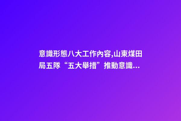 意識形態八大工作內容,山東煤田局五隊“五大舉措”推動意識形態和新聞宣傳工作落實落細-第1張-觀點-玄機派