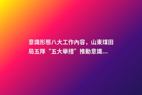 意識形態八大工作內容，山東煤田局五隊“五大舉措”推動意識形態和新聞宣傳工作落實落細-第1張-觀點-玄機派