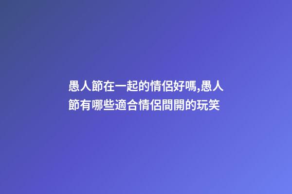 愚人節在一起的情侶好嗎,愚人節有哪些適合情侶間開的玩笑-第1張-觀點-玄機派