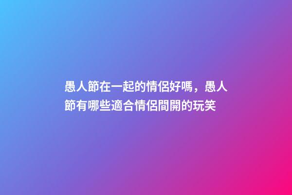 愚人節在一起的情侶好嗎，愚人節有哪些適合情侶間開的玩笑-第1張-觀點-玄機派