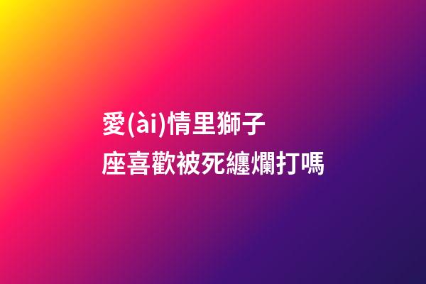 愛(ài)情里獅子座喜歡被死纏爛打嗎-第1張-星座運(yùn)勢(shì)-玄機(jī)派