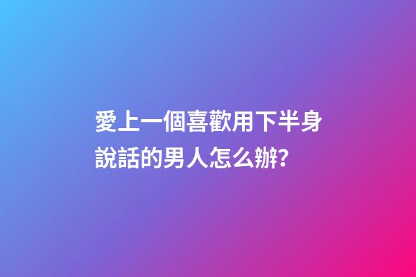 愛上一個喜歡用下半身說話的男人怎么辦？