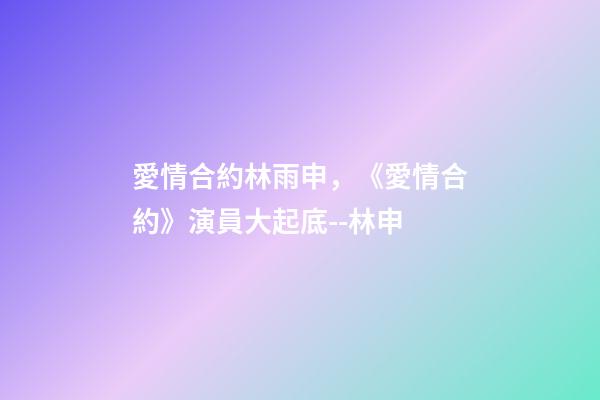愛情合約林雨申，《愛情合約》演員大起底--林申-第1張-觀點-玄機派
