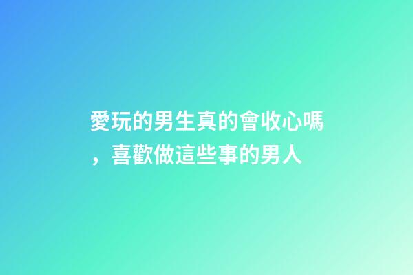 愛玩的男生真的會收心嗎，喜歡做這些事的男人