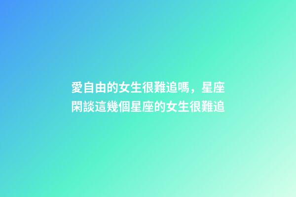 愛自由的女生很難追嗎，星座閑談這幾個星座的女生很難追-第1張-觀點-玄機派