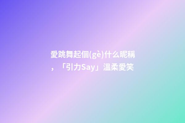 愛跳舞起個(gè)什么昵稱，「引力Say」溫柔愛笑-第1張-觀點(diǎn)-玄機(jī)派