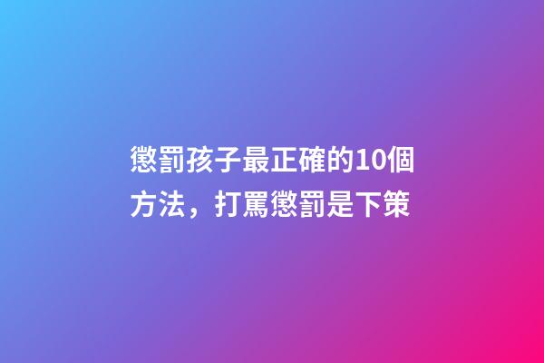 懲罰孩子最正確的10個方法，打罵懲罰是下策-第1張-觀點-玄機派
