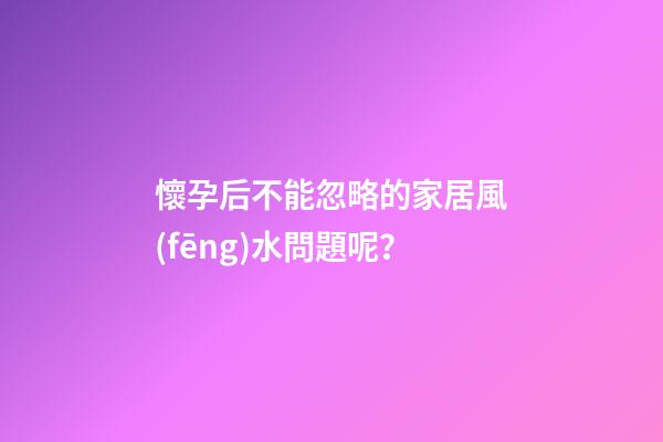 懷孕后不能忽略的家居風(fēng)水問題呢？