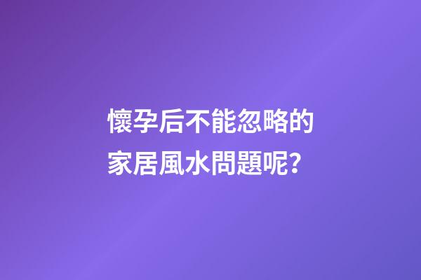 懷孕后不能忽略的家居風水問題呢？
