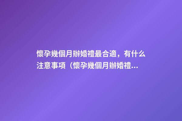 懷孕幾個月辦婚禮最合適，有什么注意事項（懷孕幾個月辦婚禮比較合適）