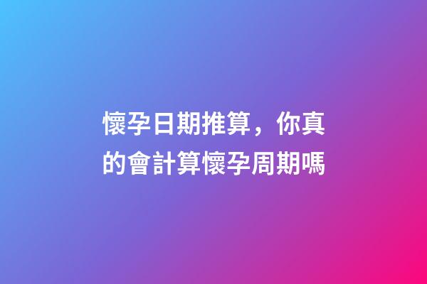 懷孕日期推算，你真的會計算懷孕周期嗎-第1張-觀點-玄機派
