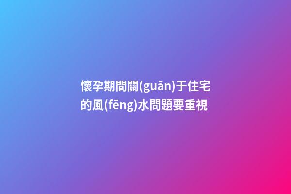 懷孕期間關(guān)于住宅的風(fēng)水問題要重視