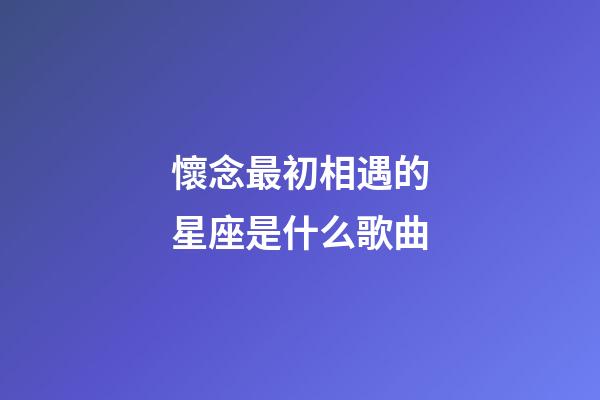 懷念最初相遇的星座是什么歌曲-第1張-星座運(yùn)勢(shì)-玄機(jī)派