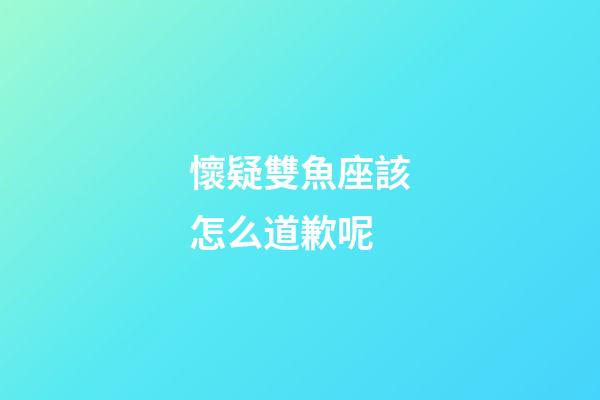 懷疑雙魚座該怎么道歉呢-第1張-星座運勢-玄機派
