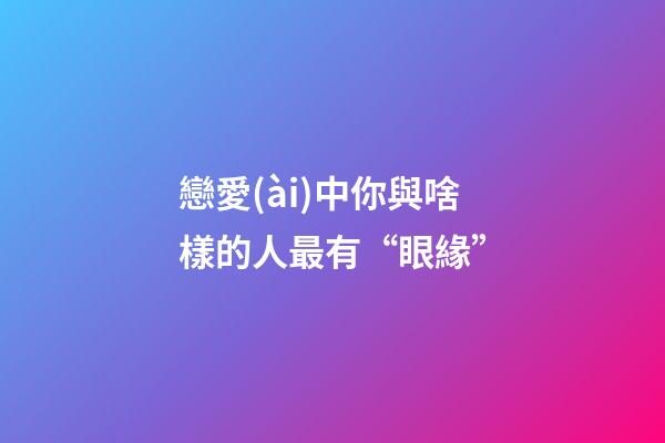 戀愛(ài)中你與啥樣的人最有“眼緣”