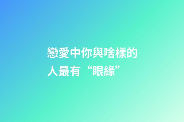 戀愛中你與啥樣的人最有“眼緣”