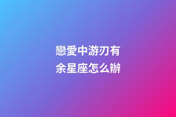 戀愛中游刃有余星座怎么辦-第1張-星座運勢-玄機派