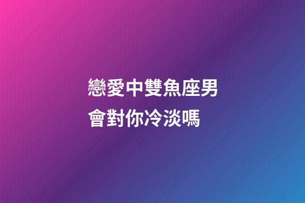戀愛中雙魚座男會對你冷淡嗎-第1張-星座運勢-玄機派