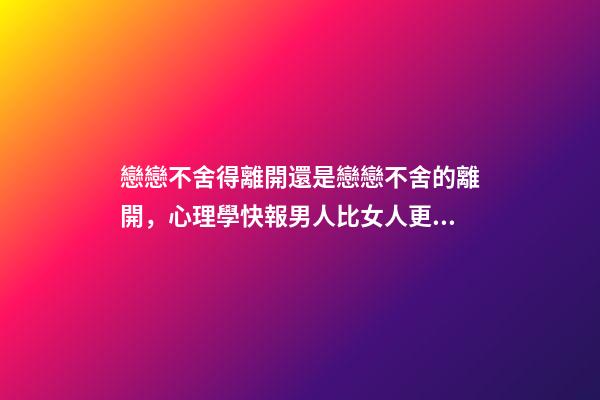 戀戀不舍得離開還是戀戀不舍的離開，心理學快報男人比女人更容易對前任戀戀不舍-第1張-觀點-玄機派