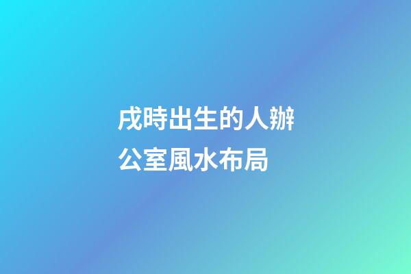戌時出生的人辦公室風水布局
