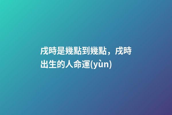 戌時是幾點到幾點，戌時出生的人命運(yùn)