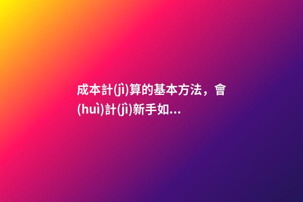 成本計(jì)算的基本方法，會(huì)計(jì)新手如何進(jìn)行成本核算-第1張-觀點(diǎn)-玄機(jī)派