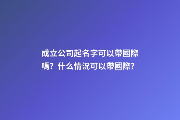 成立公司起名字可以帶國際嗎？什么情況可以帶國際？-第1張-公司起名-玄機派