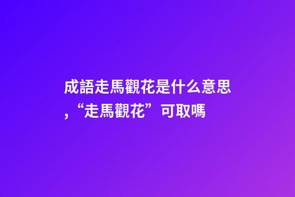 成語走馬觀花是什么意思,“走馬觀花”可取嗎-第1張-觀點-玄機派