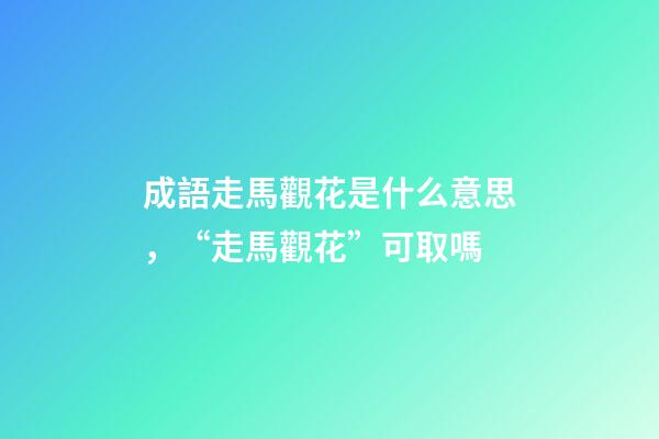 成語走馬觀花是什么意思，“走馬觀花”可取嗎-第1張-觀點-玄機派